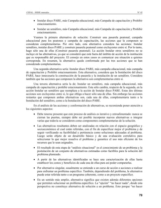 CEPAL - SERIE manuales                                                                           N° 42



      • Instalar disco PARE, más Campaña educacional, más Campaña de capacitación y Prohibir
        estacionamiento.
      • Instalar un semáforo, más Campaña educacional, más Campaña de capacitación y Prohibir
        estacionamiento.
      Veamos la primera alternativa de solución: Construir una pasarela peatonal, campaña
educacional para los peatones y campaña de capacitación, las acciones que la componen se
consideran complementarias. Por otro lado, esta alternativa considera las acciones: Instalar
semáforo, instalar disco PARE y construir pasarela peatonal como excluyentes entre sí. Por lo tanto,
hago sólo una de ellas (Construir pasarela peatonal). La acción Instalar otros semáforos no se
incluye en las alternativas, ya que se consideró que está fuera del ámbito de acción de la institución
que es responsable del proyecto. El consejo en estos casos es comunicar esa situación a quienes
corresponda. En resumen, la alternativa queda conformada por las tres acciones que se han
considerado complementarias.
      Una segunda alternativa sería: Instalar disco PARE, más campaña educacional, más campaña
de capacitación y Prohibir estacionamiento. Esta alternativa, considera que la Instalación del disco
PARE, hace innecesaria la construcción de la pasarela y la instalación de un semáforo. Considera
también que las acciones que componen la alternativa son complementarias entre sí.
       Una tercera alternativa sería la de; Instalar un semáforo, más campaña educacional, más
campaña de capacitación y prohibir estacionamiento. Esta sólo cambia, respecto de la segunda, en la
acción Instalar un semáforo que reemplaza a la acción de Instalar disco PARE. Estas dos últimas
acciones son excluyentes entre si, lo que obliga a hacer sólo una de ellas. Sin embargo las acciones
restantes que componen ambas alternativas son, cada una de ellas, complementaria tanto a la
Instalación del semáforo, como a la Instalación del disco PARE.
       En el análisis de las acciones y conformación de alternativas, se recomienda poner atención a
los siguientes aspectos:
      • Debe tenerse presente que este proceso de análisis es iterativo y retroalimentado: nunca se
        cierran las puertas, siempre debe ser posible incorporar nuevas alternativas o integrar
        varias que todavía se consideren como componentes complementarias de la solución.
      • Las alternativas resultantes deben ser analizadas en relación con el espacio geográfico y
        socioeconómico al cual están referidas, con el fin de especificar mejor el problema y de
        seguir verificando su factibilidad y pertinencia como soluciones adecuadas al problema.
        Luego serán objeto de un desarrollo básico y de una evaluación correlativa para
        seleccionar la que mejor resuelva el problema y garantice el uso más eficiente de los
        recursos que le sean asignados.
      • El resultado de esta etapa de “análisis situacional” es el conocimiento de un problema y la
        postulación de un conjunto de alternativas estimadas como factibles para la solución del
        problema planteado.
      • A partir de las alternativas identificadas se hace una caracterización de ellas hasta
        establecer los costos y beneficios de cada una de ellas para así poder compararlas.
      • Por alternativa singular, usualmente se entiende a un curso de acción o acciones a realizar
        para enfrentar un problema específico. También, dependiendo del problema, la alternativa
        puede estar referida tanto a un programa coherente, como a un proyecto específico.
      • En un sentido más amplio, alternativa significa que existen además diferentes opciones
        que permiten solucionar un problema específico. La “opción” “no hacer nada”, desde esta
        perspectiva no constituye alternativa de solución a un problema. Esto porque “no hacer


                                                                                                   79
 