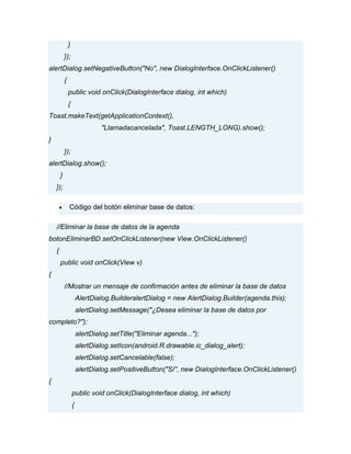 }
});
alertDialog.setNegativeButton("No", new DialogInterface.OnClickListener()
{
public void onClick(DialogInterface dialog, int which)
{
Toast.makeText(getApplicationContext(),
"Llamadacancelada", Toast.LENGTH_LONG).show();
}
});
alertDialog.show();
}
});
Código del botón eliminar base de datos:
//Eliminar la base de datos de la agenda
botonEliminarBD.setOnClickListener(new View.OnClickListener()
{
public void onClick(View v)
{
//Mostrar un mensaje de confirmación antes de eliminar la base de datos
AlertDialog.BuilderalertDialog = new AlertDialog.Builder(agenda.this);
alertDialog.setMessage("¿Desea eliminar la base de datos por
completo?");
alertDialog.setTitle("Eliminar agenda...");
alertDialog.setIcon(android.R.drawable.ic_dialog_alert);
alertDialog.setCancelable(false);
alertDialog.setPositiveButton("Sí", new DialogInterface.OnClickListener()
{
public void onClick(DialogInterface dialog, int which)
{
 