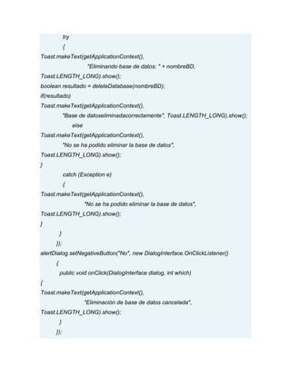 try
{
Toast.makeText(getApplicationContext(),
"Eliminando base de datos: " + nombreBD,
Toast.LENGTH_LONG).show();
boolean resultado = deleteDatabase(nombreBD);
if(resultado)
Toast.makeText(getApplicationContext(),
"Base de datoseliminadacorrectamente", Toast.LENGTH_LONG).show();
else
Toast.makeText(getApplicationContext(),
"No se ha podido eliminar la base de datos",
Toast.LENGTH_LONG).show();
}
catch (Exception e)
{
Toast.makeText(getApplicationContext(),
"No se ha podido eliminar la base de datos",
Toast.LENGTH_LONG).show();
}
}
});
alertDialog.setNegativeButton("No", new DialogInterface.OnClickListener()
{
public void onClick(DialogInterface dialog, int which)
{
Toast.makeText(getApplicationContext(),
"Eliminación de base de datos cancelada",
Toast.LENGTH_LONG).show();
}
});
 