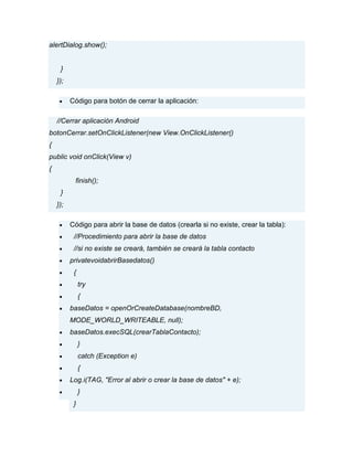 alertDialog.show();
}
});
Código para botón de cerrar la aplicación:
//Cerrar aplicación Android
botonCerrar.setOnClickListener(new View.OnClickListener()
{
public void onClick(View v)
{
finish();
}
});
Código para abrir la base de datos (crearla si no existe, crear la tabla):
//Procedimiento para abrir la base de datos
//si no existe se creará, también se creará la tabla contacto
privatevoidabrirBasedatos()
{
try
{
baseDatos = openOrCreateDatabase(nombreBD,
MODE_WORLD_WRITEABLE, null);
baseDatos.execSQL(crearTablaContacto);
}
catch (Exception e)
{
Log.i(TAG, "Error al abrir o crear la base de datos" + e);
}
}
 