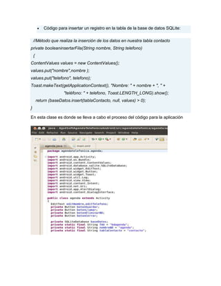 Código para insertar un registro en la tabla de la base de datos SQLite:
//Método que realiza la inserción de los datos en nuestra tabla contacto
private booleaninsertarFila(String nombre, String telefono)
{
ContentValues values = new ContentValues();
values.put("nombre",nombre );
values.put("telefono", telefono);
Toast.makeText(getApplicationContext(), "Nombre: " + nombre + ", " +
"teléfono: " + telefono, Toast.LENGTH_LONG).show();
return (baseDatos.insert(tablaContacto, null, values) > 0);
}
En esta clase es donde se lleva a cabo el proceso del código para la aplicación
 