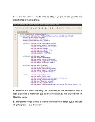 En el cual nos vamos a ir a la parte de código, ya que en esta pantalla nos
encontramos de manera gráfica.
En este caso nos muestra el código de los botones, el cual es donde se lleva a
cabo el diseño y la manera en que se desea visualizar. El cual se puede ver en
Graphical Layout
En el siguiente código se lleva a cabo la configuración el botón loyout, para así
elegir la aplicación que desea correr
 
