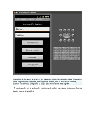 Volveremos a nuestra aplicación, no recomendamos cerrar el emulador pues tarda
unos segundos en cargarse, si lo dejamos abierto, con la aplicación cerrada,
cuando volvamos a compilarla la carga será muchísimo más rápida.
A continuación en la aplicación comienza el código para cada botón que hemos
hecho de manera gráfica.
 