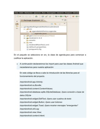 En el paquete se selecciona en src, la clase de agenda.java para comenzar a
codificar la aplicación.
A continuación declararemos los import para usar las clases Android que
necesitaremos para nuestra aplicación:
En este código se lleva a cabo la introducción de las librerías para el
funcionamiento del proyecto.
importandroid.app.Activity;
importandroid.os.Bundle;
importandroid.content.ContentValues;
importandroid.database.sqlite.SQLiteDatabase; //para conexión a base de
datos SQLite
importandroid.widget.EditText; //para usar cuadros de texto
importandroid.widget.Button; //para usar botones
importandroid.widget.Toast; //para mostrar mensajes "emergentes"
importandroid.util.Log;
importandroid.view.View;
importandroid.content.Intent;
 