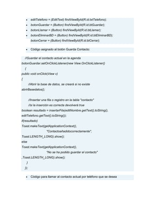 editTelefono = (EditText) findViewById(R.id.txtTelefono);
botonGuardar = (Button) findViewById(R.id.btGuardar);
botonLlamar = (Button) findViewById(R.id.btLlamar);
botonEliminarBD = (Button) findViewById(R.id.btEliminarBD);
botonCerrar = (Button) findViewById(R.id.btCerrar);
Código asignado al botón Guarda Contacto:
//Guardar el contacto actual en la agenda
botonGuardar.setOnClickListener(new View.OnClickListener()
{
public void onClick(View v)
{
//Abrir la base de datos, se creará si no existe
abrirBasedatos();
//Insertar una fila o registro en la tabla "contacto"
//si la inserción es correcta devolverá true
boolean resultado = insertarFila(editNombre.getText().toString(),
editTelefono.getText().toString());
if(resultado)
Toast.makeText(getApplicationContext(),
"Contactoañadidocorrectamente",
Toast.LENGTH_LONG).show();
else
Toast.makeText(getApplicationContext(),
"No se ha podido guardar el contacto"
,Toast.LENGTH_LONG).show();
}
});
Código para llamar al contacto actual por teléfono que se desea
 
