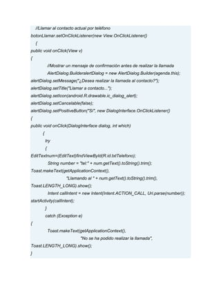 //Llamar al contacto actual por teléfono
botonLlamar.setOnClickListener(new View.OnClickListener()
{
public void onClick(View v)
{
//Mostrar un mensaje de confirmación antes de realizar la llamada
AlertDialog.BuilderalertDialog = new AlertDialog.Builder(agenda.this);
alertDialog.setMessage("¿Desea realizar la llamada al contacto?");
alertDialog.setTitle("Llamar a contacto...");
alertDialog.setIcon(android.R.drawable.ic_dialog_alert);
alertDialog.setCancelable(false);
alertDialog.setPositiveButton("Sí", new DialogInterface.OnClickListener()
{
public void onClick(DialogInterface dialog, int which)
{
try
{
EditTextnum=(EditText)findViewById(R.id.txtTelefono);
String number = "tel:" + num.getText().toString().trim();
Toast.makeText(getApplicationContext(),
"Llamando al " + num.getText().toString().trim(),
Toast.LENGTH_LONG).show();
Intent callIntent = new Intent(Intent.ACTION_CALL, Uri.parse(number));
startActivity(callIntent);
}
catch (Exception e)
{
Toast.makeText(getApplicationContext(),
"No se ha podido realizar la llamada",
Toast.LENGTH_LONG).show();
}
 