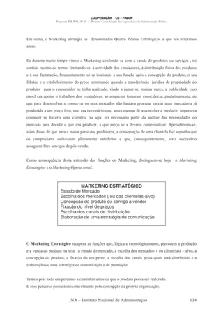 . &(.-               - 9 ",: -8 -,: & ' , .",-' & X(
                                    "-               -                      "# &
                                                                             -      & - 3" & - T , &
                                                                                        :       (            A ". &
-, &


     '( -,      .("       .5 7 &
                              ".              - 9 ",:     ,A ,'" C&
                                                           (                . - 7 ,'- ' 5 '( & ( & 7 & ,
                                                                                                    "/
& , "'       & "      '    .    # -,' C&
                                "."              Y- "7"'-' ' & 7 ,' '          & Y'"& "8 "/ A&" - ' & 5 '( &
                                                                                        ( 0 ;
    Y&( A ( -/ A T , . ,
       - -    0   (                           &O & "," "-,' - &( A ,/ -5O -
                                                                - ( 0    &                , 5/ ' 5 '(
                                                                                              0                  & (
A "
-8                 & -8 # ". ,       ' 5 /        .",-,' T -,' - -,&A < "- ( ; - ' 5 5 " '-' '
                                                          (            ,     '"
5 '(         5- -         ,&(."'     &    ",$-    -# -'
                                                   "P      7",' - ( - C&
                                                                   ,               .( -& 7 P & - 5( # "'-'
                                                                                     "             8"            (
5-5 # - -5 "-              -8 $ & ' & 7 ,' '
                             -#                     & -& .5 &-&             .- -.    ,& "< "- 5-(- ",-. ,
                                                                                          ,      #                '
T 5- - ' & ,7 #
 (            7                  ,& 7-        && ( .
                                                  &       -' & ,0 8 -7 5
                                                                   -& -             (-    & - ( .
                                                                                               .-            -' "- ?
5 '( "'- - ( 5 / A .-&
    P       .    "@                       -,      &&?" T -, & . &. ' -
                                                        (                             , 8         5 '( " ".5
                                                                                                      P          -7-
     ,$      & $ "- (
                -7   .- # , # ( & -
                        "   -                             - ,        &&?"   5- " '- -,?"& '-& ,
                                                                                       #                 &&"'-' & '
.        -' 5- - ' "'"         T " "- 5 '( " - T 5 / & - ' 7 "-
                                (         P     (                                     .    "-# -
                                                                                             "P      5     8 -.C&
-#. '"&&
 3              ' T 5- - - .-"
                   (                     5-    ' & 5 '(        & -     ,& 7 0 ' (
                                                                           -/    .- # , # A # 5( - T
                                                                                    "   - " &( ,$ (
 &        .5 -'       &   & "7 && . 5#,-. ,         &- "&A" &          T(      ,& T , . ,
                                                                                   (                & "- ,     &&?"
-&& : - C# & & 7 & ' 5O ,'-
     ( $        "/     &C7


     .       ,& T < "- ' & - @ ,&0 '-& A ,/ & '
                 (,                    ( %                            - 9 ",: '"& ",: .C& $
                                                                                     (
8                                ;



                                   MARKETING ESTRATÉGICO
                          Estudo de Mercado
                          Escolha dos mercados ( ou das clientelas-alvo)
                          Concepção do produto ou serviço a vender
                          Fixação do nível de preços
                          Escolha dos canais de distribuição
                          Elaboração de uma estratégia de comunicação




         . @ ( , # .1 &
            !&   ( (,/               ( - -& A ,/ & T #: -
                                      5     ( % ( O"                          , #: -. ,
                                                                                O"            5     ' . - 5 '( 0
                                                                                                              /
 - 7 ,'- ' 5 '(             (& -          &( ' .
                                            '             -'    - & #- ' & .
                                                                    $                -' &C F ( # , # + -# -
                                                                                               "   -&G  7
     , 5/ ' 5 '(
         0                     - A -/ ' & ( 5 / - & #- ' & -,-"& 5 #& T -"& & ?'"& "8 ;
                                 "@ 0               $                  (             ('                               -
 # -/ ' (
 -8 0    .- & - 3 "- '
                 :                        .( -/
                                            ," 0          ' 5 . /0


     . & 5 "&      ' ( 5
                      .        ( & - -.",$ -, & ' T
                                          -        (                 5 '( 5 &&- &         -# -'
                                                                                           "P
     && 5     ( & 5-&&- ?", @ ? # , 5 #
                               7 .    -                   , 5/ '- 5 O "-
                                                              0      5              : -/
                                                                                     -,"P 0


                                      + ,& " (       - " ,-#'          '.","& -/0                               )M
 