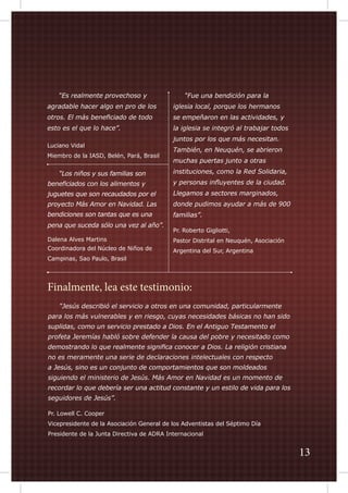“Es realmente provechoso y

	

“Fue una bendición para la

agradable hacer algo en pro de los

iglesia local, porque los hermanos

otros. El más beneficiado de todo

se empeñaron en las actividades, y

esto es el que lo hace”.

la iglesia se integró al trabajar todos

Luciano Vidal
Miembro de la IASD, Belén, Pará, Brasil

juntos por los que más necesitan.
También, en Neuquén, se abrieron
muchas puertas junto a otras

“Los niños y sus familias son

instituciones, como la Red Solidaria,

beneficiados con los alimentos y

y personas influyentes de la ciudad.

juguetes que son recaudados por el

Llegamos a sectores marginados,

proyecto Más Amor en Navidad. Las

donde pudimos ayudar a más de 900

bendiciones son tantas que es una

familias”.

	

pena que suceda sólo una vez al año”.
Dalena Alves Martins
Coordinadora del Núcleo de Niños de
Campinas, Sao Paulo, Brasil

Pr. Roberto Gigliotti,
Pastor Distrital en Neuquén, Asociación
Argentina del Sur, Argentina

Finalmente, lea este testimonio:
	

“Jesús describió el servicio a otros en una comunidad, particularmente

para los más vulnerables y en riesgo, cuyas necesidades básicas no han sido
suplidas, como un servicio prestado a Dios. En el Antiguo Testamento el
profeta Jeremías habló sobre defender la causa del pobre y necesitado como
demostrando lo que realmente significa conocer a Dios. La religión cristiana
no es meramente una serie de declaraciones intelectuales con respecto
a Jesús, sino es un conjunto de comportamientos que son moldeados
siguiendo el ministerio de Jesús. Más Amor en Navidad es un momento de
recordar lo que debería ser una actitud constante y un estilo de vida para los
seguidores de Jesús”.
Pr. Lowell C. Cooper
Vicepresidente de la Asociación General de los Adventistas del Séptimo Día
Presidente de la Junta Directiva de ADRA Internacional

13

 