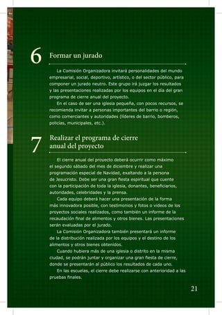 6

Formar un jurado
	

La Comisión Organizadora invitará personalidades del mundo

empresarial, social, deportivo, artístico, o del sector público, para
componer un jurado neutro. Este grupo irá juzgar los resultados
y las presentaciones realizadas por los equipos en el día del gran
programa de cierre anual del proyecto.
	

En el caso de ser una iglesia pequeña, con pocos recursos, se

recomienda invitar a personas importantes del barrio o región,
como comerciantes y autoridades (líderes de barrio, bomberos,
policías, municipales, etc.).

7

Realizar el programa de cierre
anual del proyecto
	

El cierre anual del proyecto deberá ocurrir como máximo

el segundo sábado del mes de diciembre y realizar una
programación especial de Navidad, exaltando a la persona
de Jesucristo. Debe ser una gran fiesta espiritual que cuente
con la participación de toda la iglesia, donantes, beneficiarios,
autoridades, celebridades y la prensa.
	

Cada equipo deberá hacer una presentación de la forma

más innovadora posible, con testimonios y fotos o videos de los
proyectos sociales realizados, como también un informe de la
recaudación final de alimentos y otros bienes. Las presentaciones
serán evaluadas por el jurado.
	

La Comisión Organizadora también presentará un informe

de la distribución realizada por los equipos y el destino de los
alimentos y otros bienes obtenidos.
	

Cuando hubiera más de una iglesia o distrito en la misma

ciudad, se podrán juntar y organizar una gran fiesta de cierre,
donde se presentarán al público los resultados de cada uno.
	

En las escuelas, el cierre debe realizarse con anterioridad a las

pruebas finales.

21

 