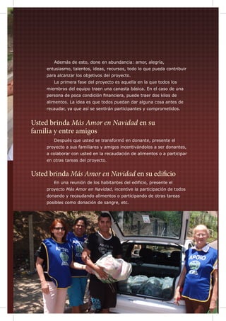 Además de esto, done en abundancia: amor, alegría,

entusiasmo, talentos, ideas, recursos, todo lo que pueda contribuir
para alcanzar los objetivos del proyecto.
	

La primera fase del proyecto es aquella en la que todos los

miembros del equipo traen una canasta básica. En el caso de una
persona de poca condición financiera, puede traer dos kilos de
alimentos. La idea es que todos puedan dar alguna cosa antes de
recaudar, ya que así se sentirán participantes y comprometidos.

Usted brinda Más Amor en Navidad en su
familia y entre amigos
	

Después que usted se transformó en donante, presente el

proyecto a sus familiares y amigos incentivándolos a ser donantes,
a colaborar con usted en la recaudación de alimentos o a participar
en otras tareas del proyecto.

Usted brinda Más Amor en Navidad en su edificio
	

En una reunión de los habitantes del edificio, presente el

proyecto Más Amor en Navidad, incentive la participación de todos
donando y recaudando alimentos o participando de otras tareas
posibles como donación de sangre, etc.

 