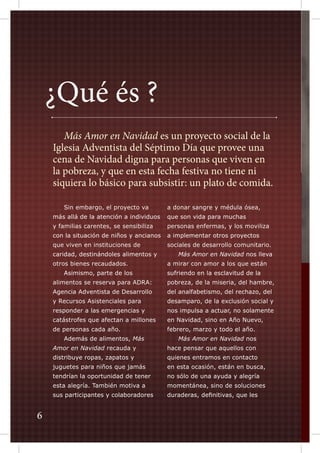 ¿Qué és ?
	 Más Amor en Navidad es un proyecto social de la
Iglesia Adventista del Séptimo Día que provee una
cena de Navidad digna para personas que viven en
la pobreza, y que en esta fecha festiva no tiene ni
siquiera lo básico para subsistir: un plato de comida.
	

Sin embargo, el proyecto va

a donar sangre y médula ósea,

más allá de la atención a individuos

que son vida para muchas

y familias carentes, se sensibiliza

personas enfermas, y los moviliza

con la situación de niños y ancianos

a implementar otros proyectos

que viven en instituciones de

sociales de desarrollo comunitario.

caridad, destinándoles alimentos y

	

otros bienes recaudados.

a mirar con amor a los que están

	

sufriendo en la esclavitud de la

Asimismo, parte de los

Más Amor en Navidad nos lleva

alimentos se reserva para ADRA:

pobreza, de la miseria, del hambre,

Agencia Adventista de Desarrollo

del analfabetismo, del rechazo, del

y Recursos Asistenciales para

desamparo, de la exclusión social y

responder a las emergencias y

nos impulsa a actuar, no solamente

catástrofes que afectan a millones

en Navidad, sino en Año Nuevo,

de personas cada año.

febrero, marzo y todo el año.

	

	

Además de alimentos, Más

Más Amor en Navidad nos

Amor en Navidad recauda y
distribuye ropas, zapatos y

quienes entramos en contacto

juguetes para niños que jamás

en esta ocasión, están en busca,

tendrían la oportunidad de tener

no sólo de una ayuda y alegría

esta alegría. También motiva a

momentánea, sino de soluciones

sus participantes y colaboradores

6

hace pensar que aquellos con

duraderas, definitivas, que les

 