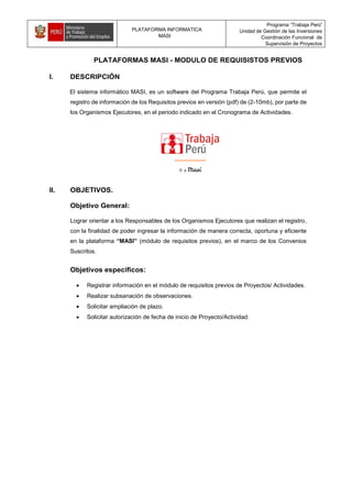 PLATAFORMA INFORMATICA
MASI
Programa “Trabaja Perú”
Unidad de Gestión de las Inversiones
Coordinación Funcional de
Supervisión de Proyectos
PLATAFORMAS MASI - MODULO DE REQUISISTOS PREVIOS
I. DESCRIPCIÓN
El sistema informático MASI, es un software del Programa Trabaja Perú, que permite el
registro de información de los Requisitos previos en versión (pdf) de (2-10mb), por parte de
los Organismos Ejecutores, en el periodo indicado en el Cronograma de Actividades.
II. OBJETIVOS.
Objetivo General:
Lograr orientar a los Responsables de los Organismos Ejecutores que realizan el registro,
con la finalidad de poder ingresar la información de manera correcta, oportuna y eficiente
en la plataforma “MASI” (módulo de requisitos previos), en el marco de los Convenios
Suscritos.
Objetivos específicos:
 Registrar información en el módulo de requisitos previos de Proyectos/ Actividades.
 Realizar subsanación de observaciones.
 Solicitar ampliación de plazo.
 Solicitar autorización de fecha de inicio de Proyecto/Actividad.
 