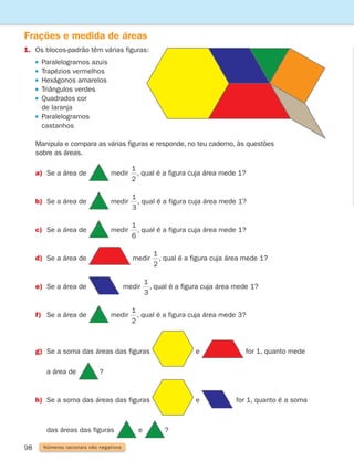 98 Números racionais não negativos
Frações e medida de áreas
1.	
Os blocos-padrão têm várias figuras:
Paralelogramos azuis
Trapézios vermelhos
Hexágonos amarelos
Triângulos verdes
 
Quadrados cor
de laranja
 
Paralelogramos
castanhos
	
Manipula e compara as várias figuras e responde, no teu caderno, às questões
sobre as áreas.
a) Se a área de medir
1
2
1
3
1
6
, qual é a figura cuja área mede 1?
b) Se a área de medir
1
2
1
3
1
6
, qual é a figura cuja área mede 1?
c) Se a área de medir
1
2
1
3
1
6
, qual é a figura cuja área mede 1?
d) Se a área de medir
1
2
1
3
1
6
, qual é a figura cuja área mede 1?
e) Se a área de medir
1
2
1
3
1
6
, qual é a figura cuja área mede 1?
f) Se a área de medir
1
2
1
3
1
6
, qual é a figura cuja área mede 3?
g) Se a soma das áreas das figuras e for 1, quanto mede
		 a área de ?
h) Se a soma das áreas das figuras e for 1, quanto é a soma
		 das áreas das figuras e ?
261287 092-113.indd 98 30/05/14 17:54
 