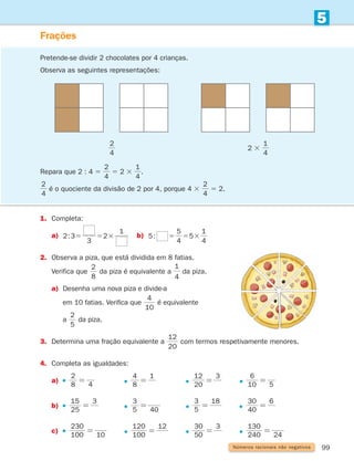 99
5
Números racionais não negativos
Frações
1.	
Completa:
a)	
2:3
3
2
1
5 5 3 b)	 :
4
5
5
4
1
5 5 5 3
2.	
Observa a piza, que está dividida em 8 fatias.
	Verifica que
8
2
da piza é equivalente a
1
4
da piza.
a)	
Desenha uma nova piza e divide-a
		 em 10 fatias. Verifica que
10
4
é equivalente
		 a
5
2
da piza.
3.	
Determina uma fração equivalente a
20
12
com termos respetivamente menores.
4.	
Completa as igualdades:
a)	
8
2
4
=         
1
8
4
=         
20
12 3
=       
5
10
6
=
b)	
3
25
15
=        
5
3
40
=        
5
3 18
=        
30 6
40
=
c)	
100
230
10
=       
12
100
120
=      
3
50
30
=       
240
130
24
=
Pretende-se dividir 2 chocolates por 4 crianças.
Observa as seguintes representações:
Repara que 2 : 4 5
1 1
4
1
4
1 5 1 5
2 4 4
2 3
5 2 3
1 1
4
1
4
1 5 1 5
2 4 4
2 3
.
1 1
4
1
4
1 5 1 5
2 4 4
2 3
é o quociente da divisão de 2 por 4, porque 4 3
1 1
4
1
4
1 5 1 5
2 4 4
2 3
5 2.
1 1
4
1
4
1 5 1 5
2 4 4
2 3
2 3
1 1
4
1
4
1 5 1 5
2 4 4
2 3
261287 092-113.indd 99 30/05/14 17:54
 