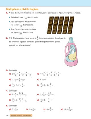 102 Números racionais não negativos
Multiplicar e dividir frações
1.	
A Sara dividiu um chocolate em barrinhas, como se mostra na figura. Completa as frases.

Cada barrinha é
20
do chocolate.
Se a Sara comer três barrinhas,
		 vai comer
20
do chocolate.
Se a Sara comer meia barrinha,
		 vai comer
20
do chocolate.
2.	
A D. Cristina gastou numa semana
7
2
de uma embalagem de detergente.
Se continuar a gastar a mesma quantidade por semana, quanto
gastará em três semanas?
3. Completa:
a)	
1
1 1 5
3
2 2
1
2
1
2
1
2
3 5 d)	
5
2
1 1 1 5
4
5
2
5
2
5
2
5
2
3 5
b)	
3
1
3
1
1 5
2
3
1
3 5 e)	
5
4
1
3 5
c)	
3
1
2 2
3
1
3 5 3 5 f)	
5
2
3 3
5
2
3 5 3 5
4. Completa:
a)	
2
3
4
3
2 4
3
3 5
3
5 c)	
3
5
2
5
2
3 5
3
5
b)	
3
2
5
3
2 5
3
3 5
3
5 d)
4
1
6
4
3 5
3
5
5. Completa:
a)	
1
3 5 3 5 3 5
3
3
1
5
5
6
6
2
10
10
3
3 5 b)	
1
3 5 3 5 3 5
3
3
1
5
5
6
6
2
10
10
3
3 5 c)	
1
3 5 3 5 3 5
3
3
1
5
5
6
6
2
10
10
3
3 5 d)	
1
3 5 3 5 3 5
3
3
1
5
5
6
6
2
10
10
3
3 5
261287 092-113.indd 102 30/05/14 17:54
 