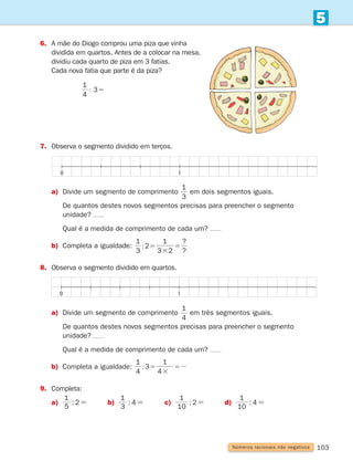 103
5
Números racionais não negativos
0 1
0 1
6.	
A mãe do Diogo comprou uma piza que vinha
dividida em quartos. Antes de a colocar na mesa,
dividiu cada quarto de piza em 3 fatias.
Cada nova fatia que parte é da piza?
			
1
: 5
4
3
7.	
Observa o segmento dividido em terços.
a) Divide um segmento de comprimento
1
3
em dois segmentos iguais.
		
De quantos destes novos segmentos precisas para preencher o segmento
unidade?
		 Qual é a medida de comprimento de cada um?
b) Completa a igualdade:
1 1
?
?
: 5
3
5
3
2
3 2
8.	
Observa o segmento dividido em quartos.
a) Divide um segmento de comprimento
1
4
em três segmentos iguais.
		
De quantos destes novos segmentos precisas para preencher o segmento
unidade?
		 Qual é a medida de comprimento de cada um?
b) Completa a igualdade:
4
1
3
4
1
: 5
3
5
9.	
Completa:
a)	 :
5
1
2= b)	 :
3
1
4= c)	 :
10
1
2= d)	 :
10
1
4=
261287 092-113.indd 103 30/05/14 17:54
 
