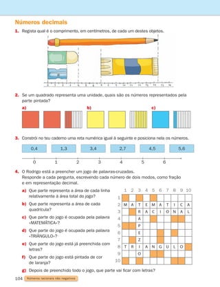 104 Números racionais não negativos
Números decimais
1.	
Regista qual é o comprimento, em centímetros, de cada um destes objetos.
4. O Rodrigo está a preencher um jogo de palavras-cruzadas.
	
Responde a cada pergunta, escrevendo cada número de dois modos, como fração
e em representação decimal.
a)	
Que parte representa a área de cada linha
relativamente à área total do jogo?
b)	
Que parte representa a área de cada
quadrícula?
c)	
Que parte do jogo é ocupada pela palavra
«MATEMÁTICA»?
d)	
Que parte do jogo é ocupada pela palavra
«TRIÂNGULO»?
e)	
Que parte do jogo está já preenchida com
letras?
f)	
Que parte do jogo está pintada de cor
de laranja?
g)	
Depois de preenchido todo o jogo, que parte vai ficar com letras?
M A T E M A T I C
T R A N G U L O
A
R
A
P
E
Z
I
O
A C I O N A L
1
1 2 3 4 5 6 7 9
8 10
2
3
4
5
6
7
8
9
10
0 1 2 3 4 5 6
2.	
Se um quadrado representa uma unidade, quais são os números representados pela
parte pintada?
3. Constrói no teu caderno uma reta numérica igual à seguinte e posiciona nela os números.
a)	 b)	 c)	
0,4 1,3 3,4 4,5
2,7 5,6
261287 092-113.indd 104 30/05/14 17:54
 
