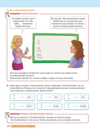 investiga frações decimais
Fração e representação decimal
106 Números racionais não negativos
	investiga fração e representação decimal
	
Procura na Internet o «The Decifractator» (escreve no motor de busca
«The Decifractator») e faz como o Tomás, escolhendo os teus próprios números.
Será que consegues transformar numa fração um número que esteja escrito
na representação decimal?
Experimenta, discute com os teus colegas e regista as tuas conclusões.
Oh, que giro. São precisamente essas
frações que eu uso quando quero
transformar numa fração um número
escrito na representação decimal.
3.	
Após alguns minutos, o Tomás decidiu utilizar a aplicação «The Decifractator» de um
modo diferente. Pensava num número em representação decimal e tentava descobrir
uma fração que o representasse. Queres tentar?
0,4 0,3 0,7
0,25 0,32 0,234
?
?
?
?
?
?
?
?
?
?
?
?
As frações que têm como
denominador 10, 100,
1000, … chamam-se
frações decimais.
261287 092-113.indd 106 30/05/14 17:55
 
