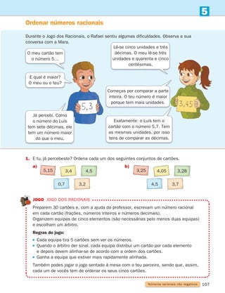 107
5
Números racionais não negativos
Ordenar números racionais
Jogo Jogo dos racionais
	
Preparem 30 cartões e, com a ajuda do professor, escrevam um número racional
em cada cartão (frações, números inteiros e números decimais).
	
Organizem equipas de cinco elementos (são necessárias pelo menos duas equipas)
e escolham um árbitro.
Regras do jogo:
 
Cada equipa tira 5 cartões sem ver os números.
 
Quando o árbitro der sinal, cada equipa distribui um cartão por cada elemento
e depois devem alinhar-se de acordo com a ordem dos cartões.
 
Ganha a equipa que estiver mais rapidamente alinhada.
	
Também podes jogar o jogo sentado à mesa com o teu parceiro, sendo que, assim,
cada um de vocês tem de ordenar os seus cinco cartões.
Durante o Jogo dos Racionais, o Rafael sentiu algumas dificuldades. Observa a sua
conversa com a Mara.
1. E tu, já percebeste? Ordena cada um dos seguintes conjuntos de cartões.
a)		 b)
O meu cartão tem
o número 5…
E qual é maior?
O meu ou o teu?
Lê-se cinco unidades e três
décimas. O meu lê-se três
unidades e quarenta e cinco
centésimas.
Começas por comparar a parte
inteira. O teu número é maior
porque tem mais unidades.
Exatamente: o Luís tem o
cartão com o número 5,7. Tem
as mesmas unidades, por isso
tens de comparar as décimas.
Já percebi. Como
o número do Luís
tem sete décimas, ele
tem um número maior
do que o meu.
5,15 3,4 4,5
0,7 3,2
3,25 4,05 3,28
4,5 3,7
261287 092-113.indd 107 30/05/14 17:55
 