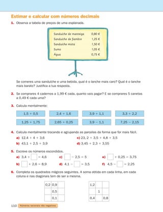110 Números racionais não negativos
Estimar e calcular com números decimais
1.	
Observa a tabela de preços de uma esplanada.
4. Calcula mentalmente trocando e agrupando as parcelas da forma que for mais fácil.
a) 12,4 1 4 1 3,6				 c) 23, 2 1 3,5 1 4,8 1 3,5
b) 43,1 1 2,5 1 3,9				 d) 3,45 1 2,3 1 3,55
5. Escreve os números escondidos.
a) 3,4 1 5 4,6 c) 2 2,5 5 5 e) 1 0,25 5 3,75
b) 1 2,6 5 8,9 d) 4,1 2 5 3,5 f) 4,5 2 5 2,25
6.	
Completa os quadrados mágicos seguintes. A soma obtida em cada linha, em cada
coluna e nas diagonais tem de ser a mesma.
1,5 1 0,5
1,25 1 1,75
2,4 1 1,6
2,65 1 0,25
3,9 1 1,1
3,9 2 1,1
3,3 1 2,2
7,25 2 2,15
0,2 0,9
0,5
0,1
1,2
1
0,4 0,8
	
Se comeres uma sanduíche e uma bebida, qual é o lanche mais caro? Qual é o lanche
mais barato? Justifica a tua resposta.
2.	
Se comprares 4 cadernos a 1,99 € cada, quanto vais pagar? E se comprares 5 canetas
a 0,49 € cada uma?
3. Calcula mentalmente:
Sanduíche de manteiga		 0,80 €
Sanduíche de fiambre		 1,25 €
Sanduíche mista		 1,50 €
Sumo			 1,05 €
Água			 0,75 €
261287 092-113.indd 110 30/05/14 17:55
 