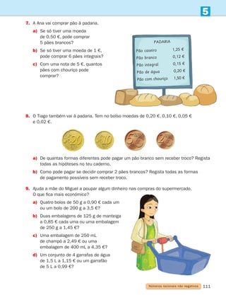 111
5
Números racionais não negativos
7.	
A Ana vai comprar pão à padaria.
a)	
Se só tiver uma moeda
de 0,50 €, pode comprar
5 pães brancos?
b)	
Se só tiver uma moeda de 1 €,
pode comprar 6 pães integrais?
c)	
Com uma nota de 5 €, quantos
pães com chouriço pode
comprar?
8.	
O Tiago também vai à padaria. Tem no bolso moedas de 0,20 €, 0,10 €, 0,05 €
e 0,02 €.
a)	
De quantas formas diferentes pode pagar um pão branco sem receber troco? Regista
todas as hipóteses no teu caderno.
b)	
Como pode pagar se decidir comprar 2 pães brancos? Regista todas as formas
de pagamento possíveis sem receber troco.
9.	
Ajuda a mãe do Miguel a poupar algum dinheiro nas compras do supermercado.
O que fica mais económico?
a)	
Quatro bolos de 50 g a 0,90 € cada um
ou um bolo de 200 g a 3,5 €?
b)	
Duas embalagens de 125 g de manteiga
a 0,85 € cada uma ou uma embalagem
de 250 g a 1,45 €?
c)	Uma embalagem de 250 mL
de champô a 2,49 € ou uma
embalagem de 400 mL a 4,35 €?
d)	
Um conjunto de 4 garrafas de água
de 1,5 L a 1,15 € ou um garrafão
de 5 L a 0,99 €?
Padaria
Pão caseiro 1,25 €
Pão branco 0,12 €
Pão integral 0,15 €
Pão de água 0,20 €
Pão com chouriço 1,50 €
261287 092-113.indd 111 30/05/14 17:55
 