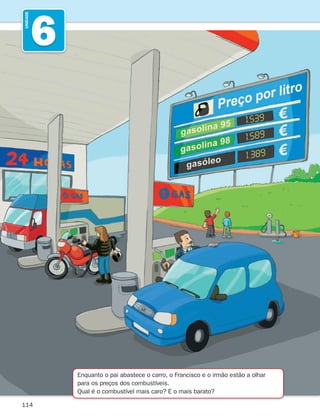 114
6
UNIDADE
Enquanto o pai abastece o carro, o Francisco e o irmão estão a olhar
para os preços dos combustíveis.
Qual é o combustível mais caro? E o mais barato?
261287 114-131.indd 114 30/05/14 17:56
 