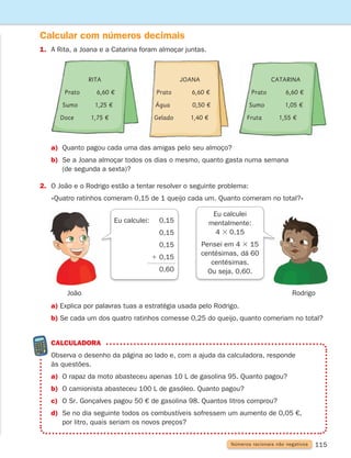 115
Calcular com números decimais
Números racionais não negativos
a) Explica por palavras tuas a estratégia usada pelo Rodrigo.
b) Se cada um dos quatro ratinhos comesse 0,25 do queijo, quanto comeriam no total?
a) Quanto pagou cada uma das amigas pelo seu almoço?
b)	
Se a Joana almoçar todos os dias o mesmo, quanto gasta numa semana
(de segunda a sexta)?
2. O João e o Rodrigo estão a tentar resolver o seguinte problema:
«Quatro ratinhos comeram 0,15 de 1 queijo cada um. Quanto comeram no total?»
Calculadora
	
Observa o desenho da página ao lado e, com a ajuda da calculadora, responde
às questões.
a) O rapaz da moto abasteceu apenas 10 L de gasolina 95. Quanto pagou?
b) O camionista abasteceu 100 L de gasóleo. Quanto pagou?
c) O Sr. Gonçalves pagou 50 € de gasolina 98. Quantos litros comprou?
d)	
Se no dia seguinte todos os combustíveis sofressem um aumento de 0,05 €,
por litro, quais seriam os novos preços?
1. A Rita, a Joana e a Catarina foram almoçar juntas.
Eu calculei
mentalmente:
4 3 0,15
Pensei em 4 3 15
centésimas, dá 60
centésimas.
Ou seja, 0,60.
Eu calculei: 0,15
0,15
0,15
1 0,15
		 0,60
Rodrigo
João
Rita
Prato 6,60 €
Sumo 1,25 €
Doce 1,75 €
Joana
Prato    6,60 €
Água    0,50 €
Gelado 1,40 €
Catarina
Prato   6,60 €
Sumo    1,05 €
Fruta 1,55 €
261287 114-131.indd 115 30/05/14 17:56
 