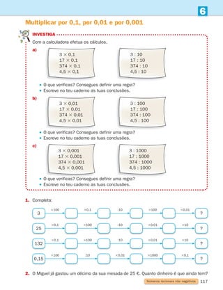 117
6
1. Completa:
Multiplicar por 0,1, por 0,01 e por 0,001
3 ?
3100 :10
30,1 30,01
3100
25 ?
30,1 :10
3100 310
30,01
2.	
O Miguel já gastou um décimo da sua mesada de 25 €. Quanto dinheiro é que ainda tem?
Números racionais não negativos
3 3 0,1
17 3 0,1
374 3 0,1
4,5 3 0,1
3 : 10
17 : 10
374 : 10
4,5 : 10

3 3 0,01
17 3 0,01
374 3 0,01
4,5 3 0,01
3 : 100
17 : 100
374 : 100
4,5 : 100
3 3 0,001
17 3 0,001
374 3 0,001
4,5 3 0,001
3 : 1000
17 : 1000
374 : 1000
4,5 : 1000
investiga
Com a calculadora efetua os cálculos.
a)
		 O que verificas? Consegues definir uma regra?
		 Escreve no teu caderno as tuas conclusões.
b)
		 O que verificas? Consegues definir uma regra?
		 Escreve no teu caderno as tuas conclusões.
c)
		 O que verificas? Consegues definir uma regra?
		 Escreve no teu caderno as tuas conclusões.
132 ?
30,1 :10
3100 310
30,01
0,15 ?
3100 30,01
:10 30,1
31000
261287 114-131.indd 117 30/05/14 17:56
 