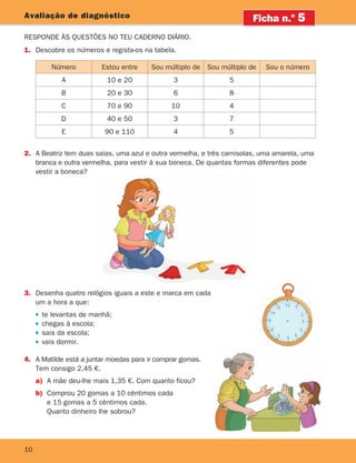10
10
Avaliação de diagnóstico
Responde às questões no teu caderno diário.
1.	Descobre os números e regista-os na tabela.
Ficha n.o
5
2.	A Beatriz tem duas saias, uma azul e outra vermelha, e três camisolas, uma amarela, uma
branca e outra vermelha, para vestir à sua boneca. De quantas formas diferentes pode
vestir a boneca?
Número Estou entre Sou múltiplo de Sou múltiplo de Sou o número
A 10 e 20 3 5
B 20 e 30 6 8
C 70 e 90 10 4
D 40 e 50 3 7
E 90 e 110 4 5
3.	Desenha quatro relógios iguais a este e marca em cada
um a hora a que:
te levantas de manhã;
chegas à escola;
sais da escola;
vais dormir.
4.	A Matilde está a juntar moedas para ir comprar gomas.
Tem consigo 2,45 €.
a)	A mãe deu-lhe mais 1,35 €. Com quanto ficou?
b)	Comprou 20 gomas a 10 cêntimos cada
e 15 gomas a 5 cêntimos cada.
Quanto dinheiro lhe sobrou?
261287 006-011.indd 10 30/05/14 17:47
 