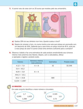 119
6
7. A Leonor saiu de casa com os 35 euros que recebeu pelo seu aniversário.
Fatores
Números inteiros
mais próximos
Estimativa Produto exato
4,12 3 7,9 4 3 8 32 32,548
0,9 3 43,2
8,04 3 5,8 8 3 6
454,3 3 10,1
34,2 3 19,8 680
6,234 3 2,987
Números racionais não negativos
10 MINUTOS
Em cada conjunto identifica o maior número e circunda-o.
1,7
0,995 1,625
1,288
2,345
2,302 1,9
2,73
a)	
Gastou 20% do seu dinheiro num livro. Quanto custou o livro?
b)	
Depois de comprar o livro, viu numa montra uma saia que estava em promoção com
um desconto de 30%. Sabendo que a saia tinha um preço inicial de 40 €, qual era
o novo preço da saia? A Leonor ainda tinha dinheiro suficiente para a comprar?
8.	
Observa a tabela e faz uma estimativa de cada produto arredondando aos números
inteiros mais próximos dos fatores. Depois, com a calculadora, efetua
a operação e regista o produto exato.
A B
261287 114-131.indd 119 30/05/14 17:56
 
