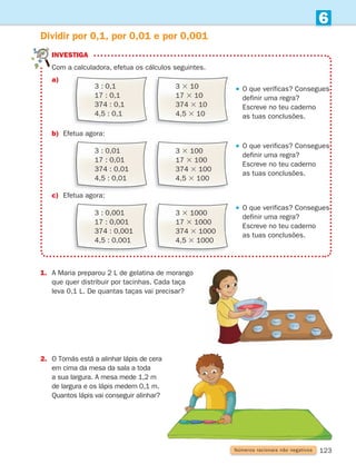 123
6
1.	
A Maria preparou 2 L de gelatina de morango
que quer distribuir por tacinhas. Cada taça
leva 0,1 L. De quantas taças vai precisar?
Dividir por 0,1, por 0,01 e por 0,001
2.	
O Tomás está a alinhar lápis de cera
em cima da mesa da sala a toda
a sua largura. A mesa mede 1,2 m
de largura e os lápis medem 0,1 m.
Quantos lápis vai conseguir alinhar?
Números racionais não negativos
3 : 0,1
17 : 0,1
374 : 0,1
4,5 : 0,1
3 3 10
17 3 10
374 3 10
4,5 3 10
3 : 0,01
17 : 0,01
374 : 0,01
4,5 : 0,01
3 3 100
17 3 100
374 3 100
4,5 3 100
3 : 0,001
17 : 0,001
374 : 0,001
4,5 : 0,001
3 3 1000
17 3 1000
374 3 1000
4,5 3 1000
investiga

Com a calculadora, efetua os cálculos seguintes.
a)
									    
O que verificas? Consegues
definir uma regra?
Escreve no teu caderno
as tuas conclusões.
b) Efetua agora:
									    
O que verificas? Consegues
definir uma regra?
Escreve no teu caderno
as tuas conclusões.
c) Efetua agora:
									    
O que verificas? Consegues
definir uma regra?

Escreve no teu caderno
as tuas conclusões.
261287 114-131.indd 123 30/05/14 17:56
 