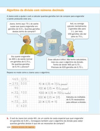 124
Algoritmo da divisão com números decimais
A Joana está a ajudar o avô a calcular quantas garrafas tem de comprar para engarrafar
o azeite produzido este ano.
Repara no modo como a Joana usou o algoritmo.
4 6 5
2 3 7 5
9 0
2 7 5
1 5
2 1 5
0
0,7 5
5 0 0
1 0 0
2 0
6 2 0
10 3 0,75 5 7,5 (¢Ë $poucø)
100 3 0,75 5 75 (¢Ë $poucø)
1000 3 0,75 5 750 (¢Ë muitø)
500 3 0,75 5 375
20 3 0,75 5 15
Calculou os múltiplos
de 0,75 necessários
para efetuar a divisão.
1. 
O avô da Joana tem ainda 48 L de um azeite de casta especial que quer engarrafar
em garrafas de 0,40 L. Consegues também usar o algoritmo da divisão para saber
quantas garrafas destas é que ele vai necessitar de comprar?
Números racionais não negativos
Joana, tenho aqui 75 L de azeite
suave que quero engarrafar em
garrafas de 0,5 L. Quantas garrafas
destas tenho de comprar?
Vou querer engarrafar
os 465 L de azeite normal
em garrafas de 0,75 L.
De quantas garrafas
de 0,75 L preciso?
Esse cálculo é difícil. Não tenho calculadora,
mas vou usar o algoritmo da divisão.
Tenho de dividir 465 por 0,75…
Precisas de 620 garrafas de 0,75 L.
Avô, eu consigo
calcular mentalmente:
2 garrafas dão para
1 L, por isso,
150 garrafas vão dar
para os 75 L.
261287 114-131.indd 124 30/05/14 17:56
 