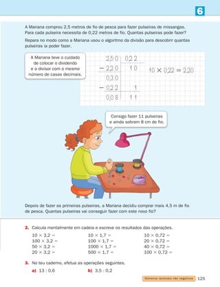 125
6
A Mariana comprou 2,5 metros de fio de pesca para fazer pulseiras de missangas.
Para cada pulseira necessita de 0,22 metros de fio. Quantas pulseiras pode fazer?

Repara no modo como a Mariana usou o algoritmo da divisão para descobrir quantas
pulseiras ia poder fazer.
2. Calcula mentalmente em cadeia e escreve os resultados das operações.
10 3 3,2 5 10 3 1,7 5 10 3 0,72 5
100 3 3,2 5 100 3 1,7 5 20 3 0,72 5
50 3 3,2 5 1000 3 1,7 5 40 3 0,72 5
20 3 3,2 5 500 3 1,7 5 100 3 0,72 5
3. No teu caderno, efetua as operações seguintes.
a) 13 : 0,6 b) 3,5 : 0,2
A Mariana teve o cuidado
de colocar o dividendo
e o divisor com o mesmo
número de casas decimais.
2,5 0
2 2,2 0
0,3 0
2 0,2 2
0,0 8
0,2 2
1 0
1
1 1
10 3 0,22 5 2,20
Números racionais não negativos
Consigo fazer 11 pulseiras
e ainda sobram 8 cm de fio.
Depois de fazer as primeiras pulseiras, a Mariana decidiu comprar mais 4,5 m de fio
de pesca. Quantas pulseiras vai conseguir fazer com este novo fio?
261287 114-131.indd 125 30/05/14 17:56
 
