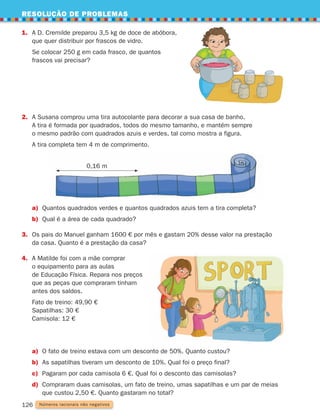 RESOLUÇÃO DE PROBLEMAS
126
1.	
A D. Cremilde preparou 3,5 kg de doce de abóbora,
que quer distribuir por frascos de vidro.
	
Se colocar 250 g em cada frasco, de quantos
frascos vai precisar?
2. 
A Susana comprou uma tira autocolante para decorar a sua casa de banho.
A tira é formada por quadrados, todos do mesmo tamanho, e mantém sempre
o mesmo padrão com quadrados azuis e verdes, tal como mostra a figura.
A tira completa tem 4 m de comprimento.
a) Quantos quadrados verdes e quantos quadrados azuis tem a tira completa?
b) Qual é a área de cada quadrado?
3.	
Os pais do Manuel ganham 1600 € por mês e gastam 20% desse valor na prestação
da casa. Quanto é a prestação da casa?
4.	
A Matilde foi com a mãe comprar
o equipamento para as aulas
de Educação Física. Repara nos preços
que as peças que compraram tinham
antes dos saldos.
Fato de treino: 49,90 €
Sapatilhas: 30 €
Camisola: 12 €
Números racionais não negativos
a) O fato de treino estava com um desconto de 50%. Quanto custou?
b) As sapatilhas tiveram um desconto de 10%. Qual foi o preço final?
c) Pagaram por cada camisola 6 €. Qual foi o desconto das camisolas?
d)	
Compraram duas camisolas, um fato de treino, umas sapatilhas e um par de meias
que custou 2,50 €. Quanto gastaram no total?
0,16 m
261287 114-131.indd 126 30/05/14 17:56
 