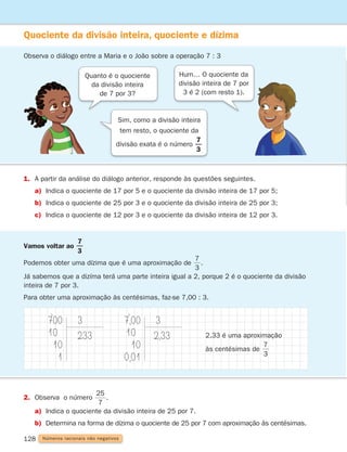 128
Quociente da divisão inteira, quociente e dízima
Observa o diálogo entre a Maria e o João sobre a operação 7 : 3
1. A partir da análise do diálogo anterior, responde às questões seguintes.
a) Indica o quociente de 17 por 5 e o quociente da divisão inteira de 17 por 5;
b) Indica o quociente de 25 por 3 e o quociente da divisão inteira de 25 por 3;
c) Indica o quociente de 12 por 3 e o quociente da divisão inteira de 12 por 3.
Vamos voltar ao
3
7
Podemos obter uma dízima que é uma aproximação de
3
7
.
Já sabemos que a dizíma terá uma parte inteira igual a 2, porque 2 é o quociente da divisão
inteira de 7 por 3.
Para obter uma aproximação às centésimas, faz-se 7,00 : 3.
700
10
10
1
3
233
7,00
10
10
0,01
3
2,33
2. Observa o número
7
25
.
a) Indica o quociente da divisão inteira de 25 por 7.
b) Determina na forma de dízima o quociente de 25 por 7 com aproximação às centésimas.
Números racionais não negativos
Sim, como a divisão inteira
tem resto, o quociente da
divisão exata é o número
3
7
Quanto é o quociente
da divisão inteira
de 7 por 3?
Hum… O quociente da
divisão inteira de 7 por
3 é 2 (com resto 1).
2,33 é uma aproximação
às centésimas de
3
7
261287 114-131.indd 128 30/05/14 17:56
 