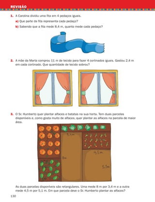 130
REVISÃO
1. A Carolina dividiu uma fita em 4 pedaços iguais.
a) Que parte da fita representa cada pedaço?
b)	
Sabendo que a fita mede 8,4 m, quanto mede cada pedaço?
2.	
A mãe da Marta comprou 11 m de tecido para fazer 4 cortinados iguais. Gastou 2,4 m
em cada cortinado. Que quantidade de tecido sobrou?
3.	
O Sr. Humberto quer plantar alfaces e batatas na sua horta. Tem duas parcelas
disponíveis e, como gosta muito de alfaces, quer plantar as alfaces na parcela de maior
área.

As duas parcelas disponíveis são retangulares. Uma mede 8 m por 3,4 m e a outra
mede 4,5 m por 5,1 m. Em que parcela deve o Sr. Humberto plantar as alfaces?
261287 114-131.indd 130 30/05/14 17:56
 