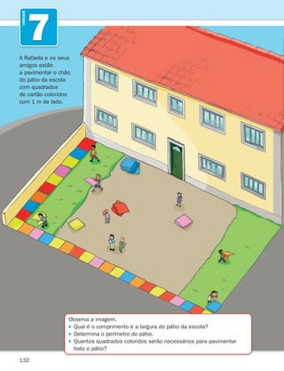 132
7
UNIDADE
Observa a imagem.
Qual é o comprimento e a largura do pátio da escola?
Determina o perímetro do pátio.

Quantos quadrados coloridos serão necessários para pavimentar
todo o pátio?
A Rafaela e os seus
amigos estão
a pavimentar o chão
do pátio da escola
com quadrados
de cartão coloridos
com 1 m de lado.
261287 132-149.indd 132 30/05/14 17:57
 
