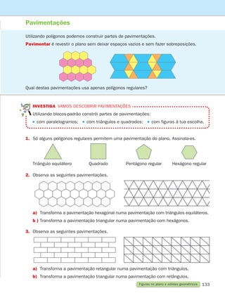 133
Pavimentações
Figuras no plano e sólidos geométricos
Utilizando polígonos podemos construir partes de pavimentações.
Pavimentar é revestir o plano sem deixar espaços vazios e sem fazer sobreposições.
INVESTIGA vamos descobrir pavimentações
Utilizando blocos-padrão constrói partes de pavimentações:
com paralelogramos;   com triângulos e quadrados;   com figuras à tua escolha.
1.	Só alguns polígonos regulares permitem uma pavimentação do plano. Assinala-os.
Triângulo equilátero Quadrado Pentágono regular Hexágono regular
2. Observa as seguintes pavimentações.
a)	Transforma a pavimentação hexagonal numa pavimentação com triângulos equiláteros.
b )	Transforma a pavimentação triangular numa pavimentação com hexágonos.
3. Observa as seguintes pavimentações.
a)	Transforma a pavimentação retangular numa pavimentação com triângulos.
b)	Transforma a pavimentação triangular numa pavimentação com retângulos.
Qual destas pavimentações usa apenas polígonos regulares?
261287 132-149.indd 133 30/05/14 17:57
 