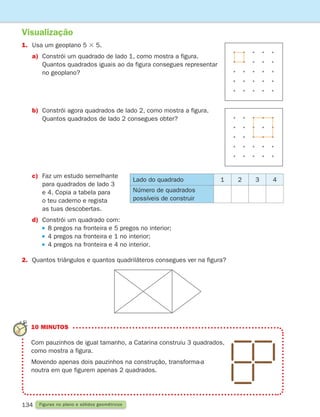 134 Figuras no plano e sólidos geométricos
Visualização
1. Usa um geoplano 5 3 5.
a)	Constrói um quadrado de lado 1, como mostra a figura.
Quantos quadrados iguais ao da figura consegues representar
no geoplano?
10 MINUTOS
Com pauzinhos de igual tamanho, a Catarina construiu 3 quadrados,
como mostra a figura.
Movendo apenas dois pauzinhos na construção, transforma-a
noutra em que figurem apenas 2 quadrados.
b)	Constrói agora quadrados de lado 2, como mostra a figura.
Quantos quadrados de lado 2 consegues obter?
c)	
Faz um estudo semelhante
para quadrados de lado 3
e 4. Copia a tabela para
o teu caderno e regista
as tuas descobertas.
d)	Constrói um quadrado com:
		 8 pregos na fronteira e 5 pregos no interior;
		 4 pregos na fronteira e 1 no interior;
		 4 pregos na fronteira e 4 no interior.
2. Quantos triângulos e quantos quadriláteros consegues ver na figura?
Lado do quadrado 1 2 3 4
Número de quadrados
possíveis de construir
261287 132-149.indd 134 30/05/14 17:57
 