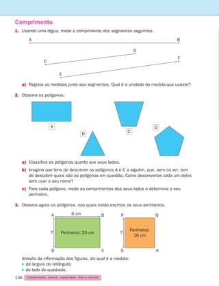 136
1. Usando uma régua, mede o comprimento dos segmentos seguintes.
Comprimento
a)	
Regista as medidas junto aos segmentos. Qual é a unidade de medida que usaste?
2. Observa os polígonos.
a)	Classifica os polígonos quanto aos seus lados.
b)	Imagina que tens de descrever os polígonos A e C a alguém, que, sem os ver, tem
de descobrir quais são os polígonos em questão. Como descreverias cada um deles
sem usar o seu nome?
c)	Para cada polígono, mede os comprimentos dos seus lados e determina o seu
perímetro.
3. Observa agora os polígonos, nos quais estão escritos os seus perímetros.
Através da informação das figuras, diz qual é a medida:
da largura do retângulo;
do lado do quadrado.
Perímetro:
16 cm
P
?
Q
R
S
6 cm
Perímetro: 20 cm
A
?
B
C
D
A B
C
D
F
E
A
C
B
D
Comprimento, massa, capacidade, área e volume
261287 132-149.indd 136 30/05/14 17:57
 