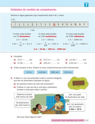 137
Unidades de medida de comprimento
1.	Completa:
a) 12 m 5 dm c) 27,2 m 5 cm e) 1,2 dm 5 mm
b) 2,7dm 5 m d) 125 cm 5 m f) 2,24 mm 5 cm
2. A Rita comprou 4 fios. Ordena os seus comprimentos por ordem decrescente.
Observa a régua graduada cujo comprimento total é de 1 metro.
O metro está dividido
em 10 decímetros.
1 m 5 10 dm
1 dm 5
1
10
m 5 0,1 m
1 m 5 10 dm 5 100 cm 5 1000 mm
O metro está dividido
em 100 centímetros.
1 m 5 100 cm
1 cm 5
1
100
m 5 0,01 m
O metro está dividido
em 1000 milímetros.
1 m 5 1000 mm
1 mm 5
1
1000
m 5 0,001 m
2,3 m 3,24 dm 652 mm 23,3 cm
3.	
A Maria e o seu pai pretendem vedar o quintal retangular,
que tem as dimensões indicadas na figura.
a) De quantos metros de rede irão necessitar?
b)	
A Maria e o seu pai vão a uma loja e pretendem
comprar a rede para vedar o quintal.
Podemos comprar
100 metros de rede.
Sim. Vou pedir
10 decâmetros de rede.
10 decâmetros
são 100 metros? Sim. Um decâmetro
são 10 metros.
1 dam 5 10 m
		Será que sobra alguma rede?
1 cm
1 dm
Comprimento, massa, capacidade, área e volume
7
261287 132-149.indd 137 30/05/14 17:57
 