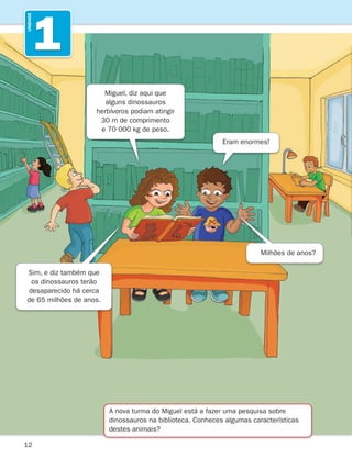 12
1
UNIDADE
A nova turma do Miguel está a fazer uma pesquisa sobre
dinossauros na biblioteca. Conheces algumas características
destes animais?
Miguel, diz aqui que
alguns dinossauros
herbívoros podiam atingir
30 m de comprimento
e 70 000 kg de peso.
Sim, e diz também que
os dinossauros terão
desaparecido há cerca
de 65 milhões de anos.
Eram enormes!
Milhões de anos?
261287 012-033.indd 12 30/05/14 17:49
 