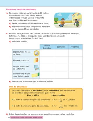 138
4.	No recreio, mede um comprimento de 10 metros
com um metro articulado. Marca as duas
extremidades com giz. Estica e corta um fio
que ligue os dois pontos marcados.
a)	
Qual é o comprimento, em decâmetros, do fio?
b)	
Faz uma estimativa do comprimento do recreio
da tua escola. Efetua a medição.
5.	Em cada situação indica uma unidade de medida que usarias para efetuar a medição.
Estima as medidas e, de seguida, mede usando material adequado
(régua, metro articulado ou fio de 1 dam).
a)	Completa a tabela.
Unidades de medida de comprimento
b)	Compara as estimativas com as medidas obtidas.
6.	Indica duas situações em que recorrerias ao quilómetro para efetuar medições.
Tal como o decâmetro, o hectómetro (hm) e o quilómetro (km) são unidades
de medida de comprimento maiores do que o metro.
1 hm 5 100 m 1 km 5 1000 m

O metro é a centésima parte do hectómetro. 1 m 5
1
100
hm 5 0,01 hm

O metro é a milésima parte do quilómetro. 1 m 5
1
1000
km 5 0,001 km
Não te esqueças!
Unidade
de medida
Estimativa Valor real
Espessura da moeda
de 1 euro
Altura de uma porta
Largura do teu livro
de Matemática
Comprimento de um
muro da tua escola
Comprimento, massa, capacidade, área e volume
261287 132-149.indd 138 30/05/14 17:57
 