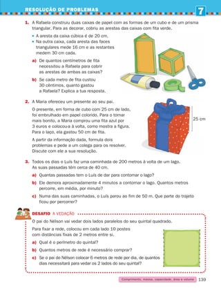 RESOLUÇÃO DE PROBLEMAS
7
139
1.	
A Rafaela construiu duas caixas de papel com as formas de um cubo e de um prisma
triangular. Para as decorar, cobriu as arestas das caixas com fita verde.

A aresta da caixa cúbica é de 20 cm.
Na outra caixa, cada aresta das faces
triangulares mede 16 cm e as restantes
medem 30 cm cada.
a)	
De quantos centímetros de fita
necessitou a Rafaela para cobrir
as arestas de ambas as caixas?
b)	Se cada metro de fita custou
30 cêntimos, quanto gastou
a Rafaela? Explica a tua resposta.
2.	
A Maria ofereceu um presente ao seu pai.
	
O presente, em forma de cubo com 25 cm de lado,
foi embrulhado em papel colorido. Para o tornar
mais bonito, a Maria comprou uma fita azul por
3 euros e colocou-a à volta, como mostra a figura.
Para o laço, ela gastou 50 cm de fita.
	
A partir da informação dada, formula dois
problemas e pede a um colega para os resolver.
Discute com ele a sua resolução.
3.	Todos os dias o Luís faz uma caminhada de 200 metros à volta de um lago.
As suas passadas têm cerca de 40 cm.
a)	
Quantas passadas tem o Luís de dar para contornar o lago?
b)	Ele demora aproximadamente 4 minutos a contornar o lago. Quantos metros
percorre, em média, por minuto?
c)	Numa das suas caminhadas, o Luís parou ao fim de 50 m. Que parte do trajeto
ficou por percorrer?
DESAFIO A vedação

O pai do Nélson vai vedar dois lados paralelos do seu quintal quadrado.
Para fixar a rede, colocou em cada lado 10 postes
com distâncias fixas de 2 metros entre si.
a) Qual é o perímetro do quintal?
b) Quantos metros de rede é necessário comprar?
c)	Se o pai do Nélson colocar 6 metros de rede por dia, de quantos
dias necessitará para vedar os 2 lados do seu quintal?
25 cm
Comprimento, massa, capacidade, área e volume
261287 132-149.indd 139 30/05/14 17:57
 