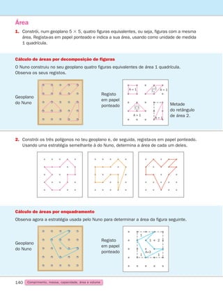140
1.	Constrói, num geoplano 5 3 5, quatro figuras equivalentes, ou seja, figuras com a mesma
área. Regista-as em papel ponteado e indica a sua área, usando como unidade de medida
1 quadrícula.
Área
2.	Constrói os três polígonos no teu geoplano e, de seguida, regista-os em papel ponteado.
Usando uma estratégia semelhante à do Nuno, determina a área de cada um deles.
Cálculo de áreas por decomposição de figuras
O Nuno construiu no seu geoplano quatro figuras equivalentes de área 1 quadrícula.
Observa os seus registos.
Geoplano
do Nuno
Cálculo de áreas por enquadramento
Observa agora a estratégia usada pelo Nuno para determinar a área da figura seguinte.
Comprimento, massa, capacidade, área e volume
Registo
em papel
ponteado
A = 1
A = 1
A = 1
1
2
1
2
1
2
1
2
A = 1
Metade
do retângulo
de área 2.
Geoplano
do Nuno
Registo
em papel
ponteado
1
1 1
1 2
A=3
261287 132-149.indd 140 30/05/14 17:57
 