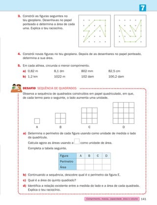 141
3.	Constrói as figuras seguintes no
teu geoplano. Desenha-as no papel
ponteado e determina a área de cada
uma. Explica o teu raciocínio.
4.	Constrói novas figuras no teu geoplano. Depois de as desenhares no papel ponteado,
determina a sua área.
5.	Em cada alínea, circunda o menor comprimento.
a) 0,82 m		 8,1 dm		 802 mm		 82,5 cm
b) 1,2 km		 1022 m		 102 dam		 100,2 dam
DESAFIO SEQUÊNCIA DE QUADRADOS

Observa a sequência de quadrados construídos em papel quadriculado, em que,
de cada termo para o seguinte, o lado aumenta uma unidade.
a)	
Determina o perímetro de cada figura usando como unidade de medida o lado
da quadrícula.
		Calcula agora as áreas usando a como unidade de área.
		Completa a tabela seguinte.
b)	Continuando a sequência, descobre qual é o perímetro da figura E.
c)	
Qual é a área do quinto quadrado?
d)	Identifica a relação existente entre a medida do lado e a área de cada quadrado.
Explica o teu raciocínio.
Figura A B C D
Perímetro
Área
7
Comprimento, massa, capacidade, área e volume
A B C D
261287 132-149.indd 141 30/05/14 17:57
 