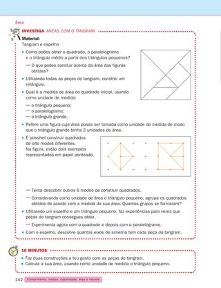 142
INVESTIGA Áreas com o tangram
Material: 
Tangram e espelho
 Como podes obter o quadrado, o paralelogramo
e o triângulo médio a partir dos triângulos pequenos?
— 
O que podes concluir acerca da área das figuras
obtidas?
 
Utilizando todas as peças do tangram, constrói um
retângulo.
 
Qual é a medida de área do quadrado inicial, usando
como unidade de medida:
— o triângulo pequeno;
— o paralelogramo;
— o triângulo grande.
 
Refere uma figura cuja área possa ser tomada como unidade de medida de modo
que o triângulo grande tenha 2 unidades de área.
 
É possível construir quadrados
de oito modos diferentes.
Na figura, estão dois exemplos
representados em papel ponteado.
— Tenta descobrir outros 6 modos de construir quadrados.
— 
Considerando como unidade de área o triângulo pequeno, agrupa os quadrados
obtidos de acordo com a medida da sua área. Quantos grupos se formaram?
 
Utilizando um espelho e um triângulo pequeno, faz experiências para veres que
peças do tangram consegues obter.
— 
Experimenta agora com o quadrado e depois com o paralelogramo.
 Com o espelho, descobre quantos eixos de simetria tem cada peça do tangram.
Área
10 MINUTOS

Faz duas construções a teu gosto com as peças do tangram.
Calcula a sua área, usando como unidade de medida o triângulo pequeno.
Comprimento, massa, capacidade, área e volume
261287 132-149.indd 142 30/05/14 17:57
 