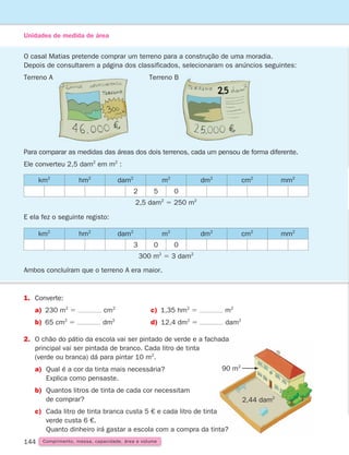 144 Comprimento, massa, capacidade, área e volume
Unidades de medida de área
O casal Matias pretende comprar um terreno para a construção de uma moradia.
Depois de consultarem a página dos classificados, selecionaram os anúncios seguintes:
Terreno A 	Terreno B
1.	Converte:
a) 230 m2
5 cm2
c) 1,35 hm2
5 m2
b) 65 cm2
5 dm2
d) 12,4 dm2
5 dam2
2.	
O chão do pátio da escola vai ser pintado de verde e a fachada
principal vai ser pintada de branco. Cada litro de tinta
(verde ou branca) dá para pintar 10 m2
.
a)	
Qual é a cor da tinta mais necessária?
Explica como pensaste.
b)	
Quantos litros de tinta de cada cor necessitam
de comprar?
c)	Cada litro de tinta branca custa 5 € e cada litro de tinta
verde custa 6 €.
Quanto dinheiro irá gastar a escola com a compra da tinta?
Para comparar as medidas das áreas dos dois terrenos, cada um pensou de forma diferente.
Ele converteu 2,5 dam2
em m2
:
E ela fez o seguinte registo:
Ambos concluíram que o terreno A era maior.
km2
hm2
dam2
m2
dm2
cm2
mm2
2 5 0
2,5 dam2
5 250 m2
km2
hm2
dam2
m2
dm2
cm2
mm2
3 0 0
300 m2
5 3 dam2
90 m2
2,44 dam2
261287 132-149.indd 144 30/05/14 17:57
 