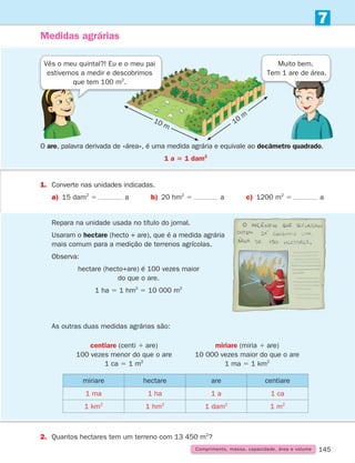 145
7
Comprimento, massa, capacidade, área e volume
Medidas agrárias
O are, palavra derivada de «área», é uma medida agrária e equivale ao decâmetro quadrado.
1 a 5 1 dam2
1.	Converte nas unidades indicadas.
a) 15 dam2
5 a b) 20 hm2
5 a c) 1200 m2
5 a
Vês o meu quintal?! Eu e o meu pai
estivemos a medir e descobrimos
que tem 100 m2
.
Muito bem.
Tem 1 are de área.
	
As outras duas medidas agrárias são:
miriare hectare are centiare
1 ma 1 ha 1 a 1 ca
1 km2
1 hm2
1 dam2
1 m2
2. Quantos hectares tem um terreno com 13 450 m2
?
centiare (centi 1 are)
100 vezes menor do que o are
1 ca 5 1 m2
miriare (miria 1 are)
10 000 vezes maior do que o are
1 ma 5 1 km2
Repara na unidade usada no título do jornal.
Usaram o hectare (hecto + are), que é a medida agrária
mais comum para a medição de terrenos agrícolas.
Observa:
hectare (hecto+are) é 100 vezes maior
do que o are.
1 ha 5 1 hm2
5 10 000 m2
10 m 10
m
261287 132-149.indd 145 30/05/14 17:57
 