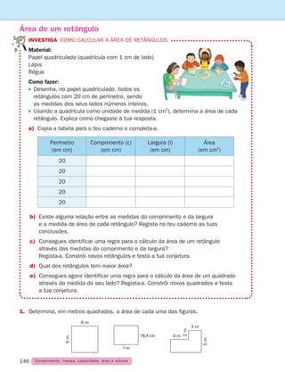 146
1. Determina, em metros quadrados, a área de cada uma das figuras.
Área de um retângulo
INVESTIGA como calcular a área de retângulos
Material: 
Papel quadriculado (quadrícula com 1 cm de lado)
Lápis
Régua
Como fazer:
 
Desenha, no papel quadriculado, todos os
retângulos com 20 cm de perímetro, sendo
as medidas dos seus lados números inteiros.
 
Usando a quadrícula como unidade de medida (1 cm2
), determina a área de cada
retângulo. Explica como chegaste à tua resposta.
a)	Copia a tabela para o teu caderno e completa-a.
Perímetro
(em cm)
Comprimento (c)
(em cm)
Largura (l)
(em cm)
Área
(em cm2
)
20
20
20
20
20
b)	Existe alguma relação entre as medidas do comprimento e da largura
e a medida de área de cada retângulo? Regista no teu caderno as tuas
conclusões.
c)	Consegues identificar uma regra para o cálculo da área de um retângulo
através das medidas do comprimento e da largura?
Regista-a. Constrói novos retângulos e testa a tua conjetura.
d) Qual dos retângulos tem maior área?
e)	Consegues agora identificar uma regra para o cálculo da área de um quadrado
através da medida do seu lado? Regista-a. Constrói novos quadrados e testa
a tua conjetura.
Comprimento, massa, capacidade, área e volume
6 m
6
m
8 m
3
m
3 m
4 m
2
m
5
m
6 m
6
m
8 m
3
m
3 m
4 m
2
m
5
m
1 m
78,4 cm
261287 132-149.indd 146 30/05/14 17:57
 